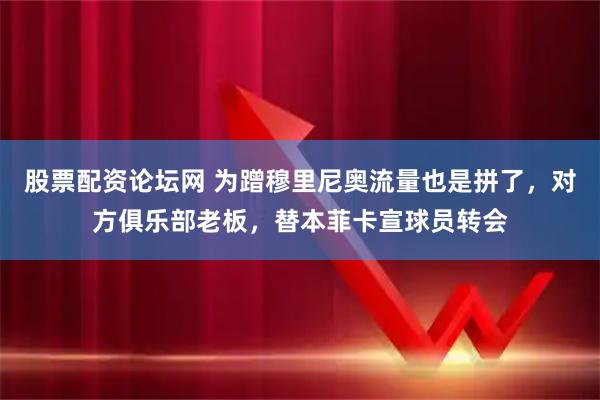 股票配资论坛网 为蹭穆里尼奥流量也是拼了，对方俱乐部老板，替本菲卡宣球员转会