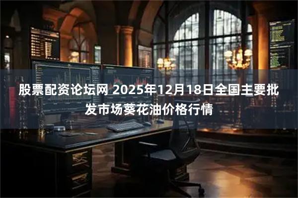 股票配资论坛网 2025年12月18日全国主要批发市场葵花油价格行情