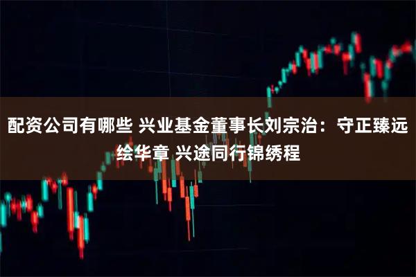 配资公司有哪些 兴业基金董事长刘宗治：守正臻远绘华章 兴途同行锦绣程