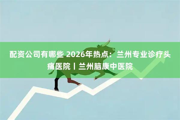 配资公司有哪些 2026年热点：兰州专业诊疗头痛医院丨兰州脑康中医院
