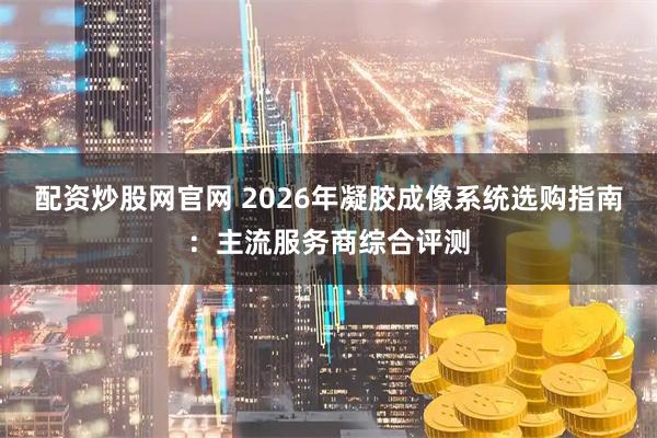 配资炒股网官网 2026年凝胶成像系统选购指南：主流服务商综合评测