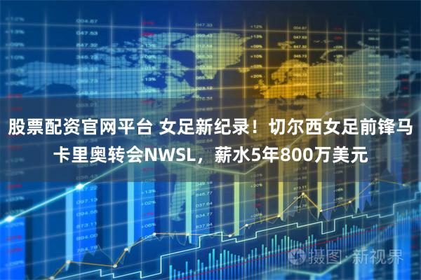 股票配资官网平台 女足新纪录！切尔西女足前锋马卡里奥转会NWSL，薪水5年800万美元