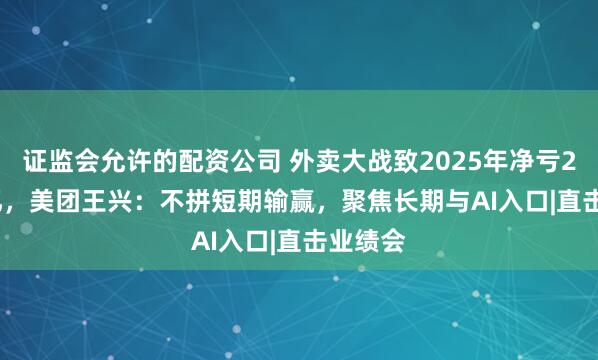 证监会允许的配资公司 外卖大战致2025年净亏233.5 亿，美团王兴：不拼短期输赢，聚焦长期与AI入口|直击业绩会