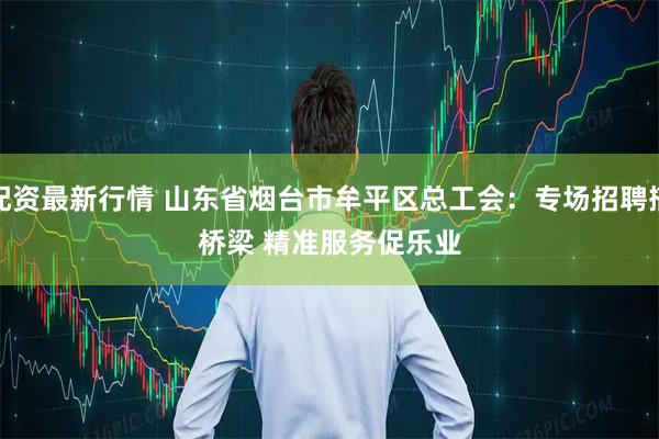 配资最新行情 山东省烟台市牟平区总工会：专场招聘搭桥梁 精准服务促乐业