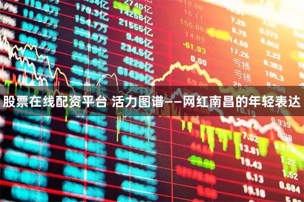 股票在线配资平台 活力图谱——网红南昌的年轻表达