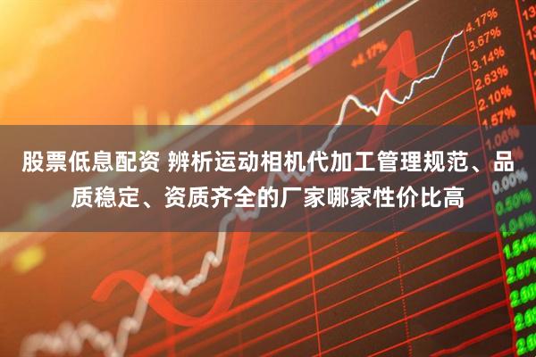 股票低息配资 辨析运动相机代加工管理规范、品质稳定、资质齐全的厂家哪家性价比高