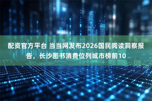 配资官方平台 当当网发布2026国民阅读洞察报告，长沙图书消费位列城市榜前10