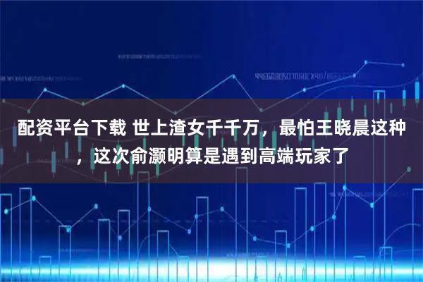 配资平台下载 世上渣女千千万，最怕王晓晨这种，这次俞灏明算是遇到高端玩家了