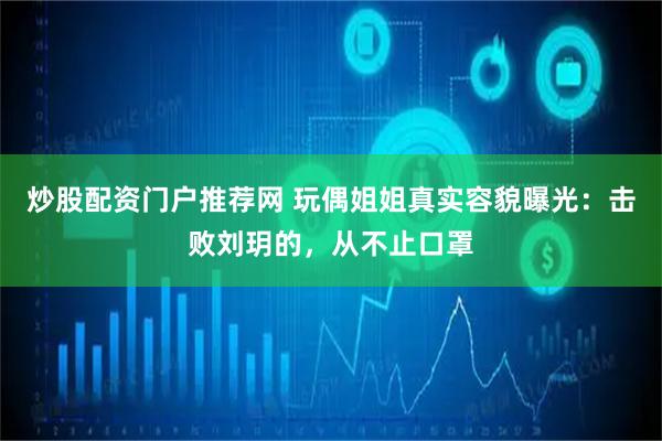 炒股配资门户推荐网 玩偶姐姐真实容貌曝光：击败刘玥的，从不止口罩