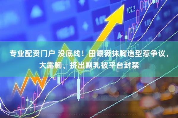 专业配资门户 没底线！田曦薇抹胸造型惹争议，大露胸、挤出副乳被平台封禁