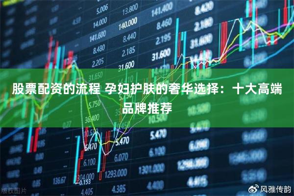 股票配资的流程 孕妇护肤的奢华选择：十大高端品牌推荐